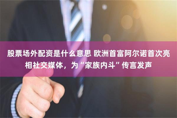 股票场外配资是什么意思 欧洲首富阿尔诺首次亮相社交媒体,为“家族内斗”传言发声
