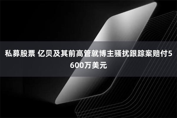 私募股票 亿贝及其前高管就博主骚扰跟踪案赔付5600万美元