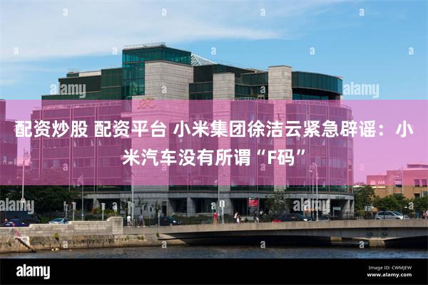 配资炒股 配资平台 小米集团徐洁云紧急辟谣：小米汽车没有所谓“F码”