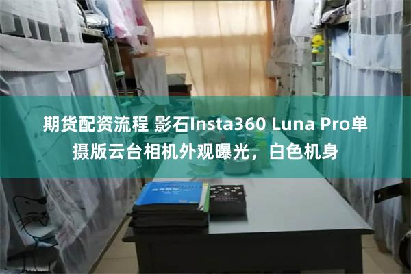 期货配资流程 影石Insta360 Luna Pro单摄版云台相机外观曝光，白色机身