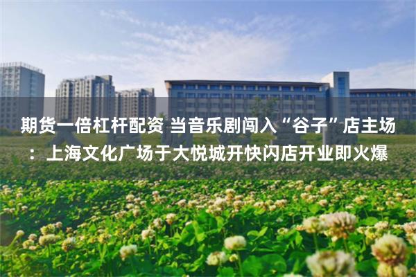 期货一倍杠杆配资 当音乐剧闯入“谷子”店主场：上海文化广场于大悦城开快闪店开业即火爆