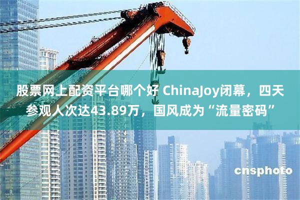 股票网上配资平台哪个好 ChinaJoy闭幕，四天参观人次达43.89万，国风成为“流量密码”