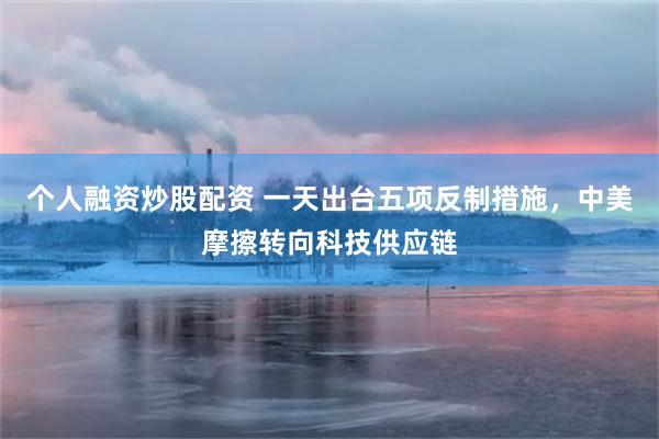 个人融资炒股配资 一天出台五项反制措施，中美摩擦转向科技供应链