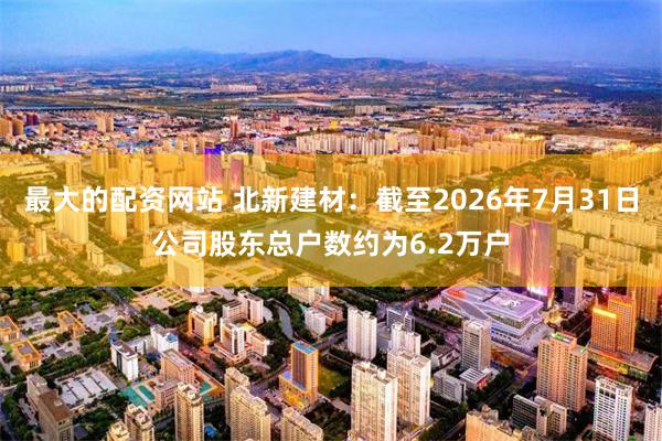 最大的配资网站 北新建材：截至2026年7月31日公司股东总户数约为6.2万户