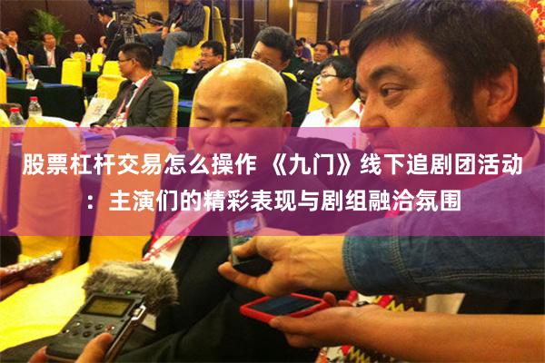 股票杠杆交易怎么操作 《九门》线下追剧团活动：主演们的精彩表现与剧组融洽氛围