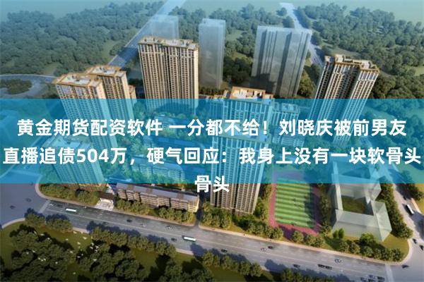 黄金期货配资软件 一分都不给！刘晓庆被前男友直播追债504万，硬气回应：我身上没有一块软骨头