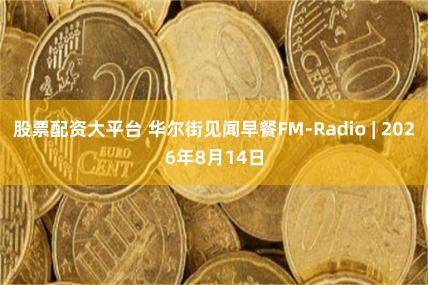股票配资大平台 华尔街见闻早餐FM-Radio | 2026年8月14日