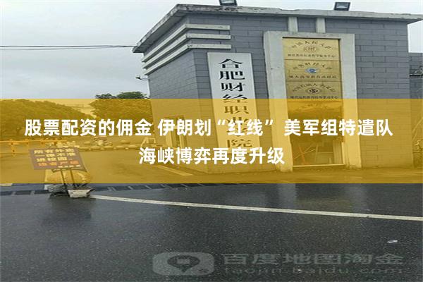 股票配资的佣金 伊朗划“红线” 美军组特遣队 海峡博弈再度升级