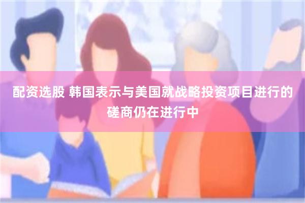配资选股 韩国表示与美国就战略投资项目进行的磋商仍在进行中