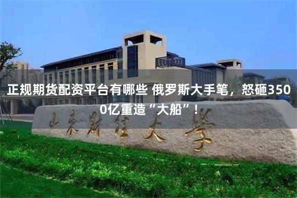 正规期货配资平台有哪些 俄罗斯大手笔，怒砸3500亿重造“大船”！
