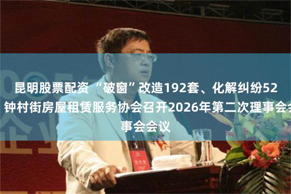 昆明股票配资 “破窗”改造192套、化解纠纷52宗！钟村街房屋租赁服务协会召开2026年第二次理事会会议