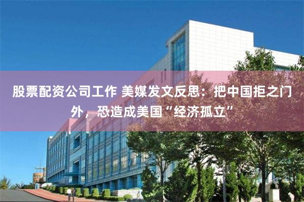 股票配资公司工作 美媒发文反思：把中国拒之门外，恐造成美国“经济孤立”