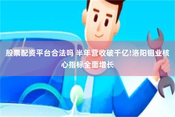 股票配资平台合法吗 半年营收破千亿!洛阳钼业核心指标全面增长