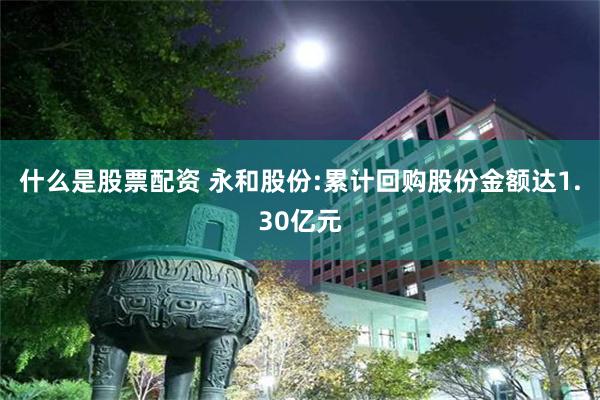 什么是股票配资 永和股份:累计回购股份金额达1.30亿元