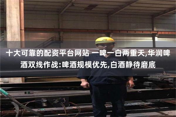 十大可靠的配资平台网站 一啤一白两重天,华润啤酒双线作战:啤酒规模优先,白酒静待磨底