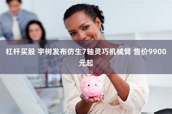 杠杆买股 宇树发布仿生7轴灵巧机械臂 售价9900元起