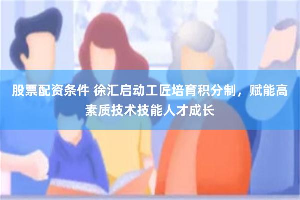 股票配资条件 徐汇启动工匠培育积分制，赋能高素质技术技能人才成长
