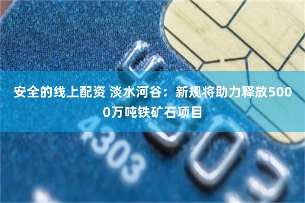 安全的线上配资 淡水河谷：新规将助力释放5000万吨铁矿石项目