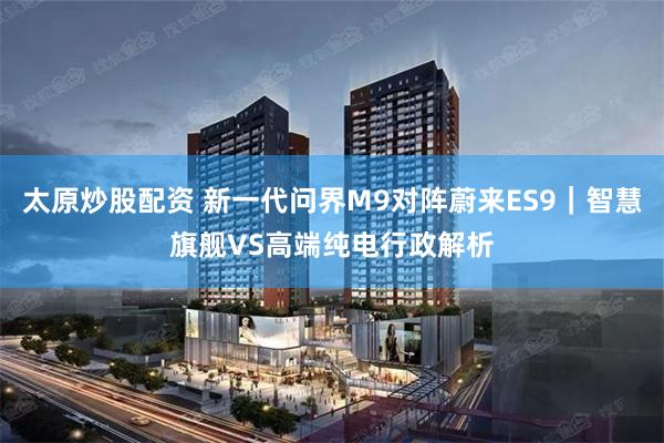 太原炒股配资 新一代问界M9对阵蔚来ES9｜智慧旗舰VS高端纯电行政解析