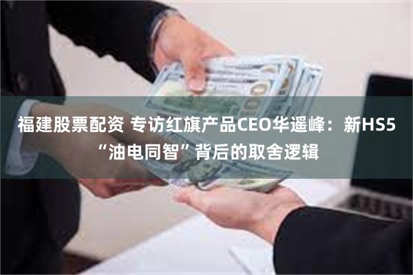 福建股票配资 专访红旗产品CEO华遥峰:新HS5“油电同智”背后的取舍逻辑
