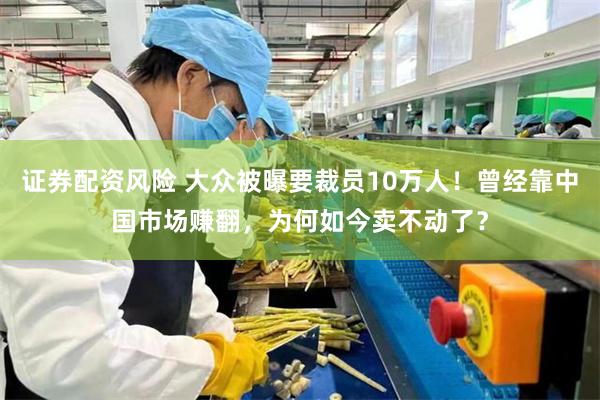 证券配资风险 大众被曝要裁员10万人!曾经靠中国市场赚翻,为何如今卖不动了?