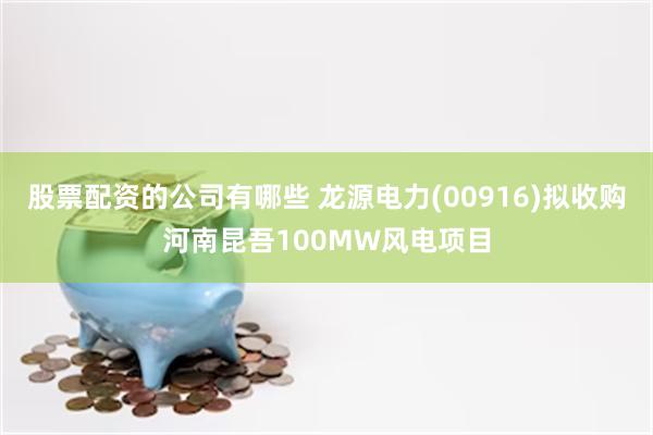 股票配资的公司有哪些 龙源电力(00916)拟收购河南昆吾100MW风电项目
