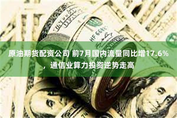 原油期货配资公司 前7月国内流量同比增17.6%，通信业算力投资逆势走高