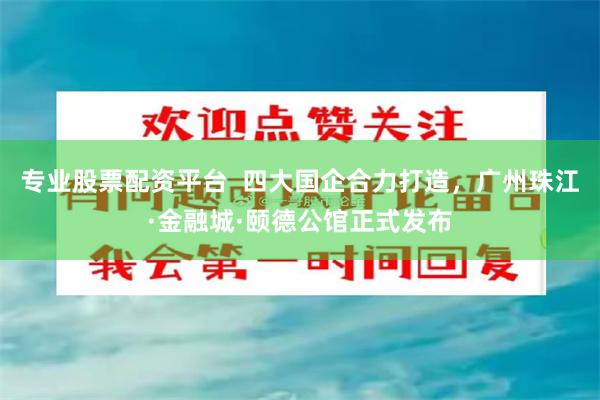 专业股票配资平台  四大国企合力打造，广州珠江·金融城·颐德公馆正式发布