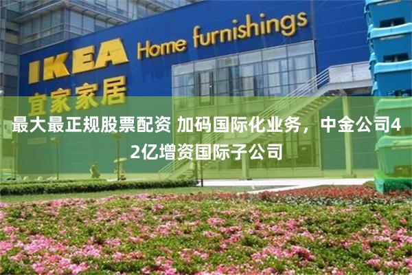 最大最正规股票配资 加码国际化业务，中金公司42亿增资国际子公司