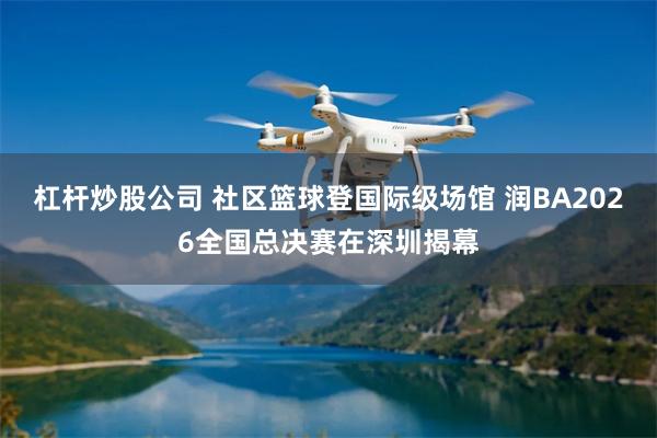 杠杆炒股公司 社区篮球登国际级场馆 润BA2026全国总决赛在深圳揭幕