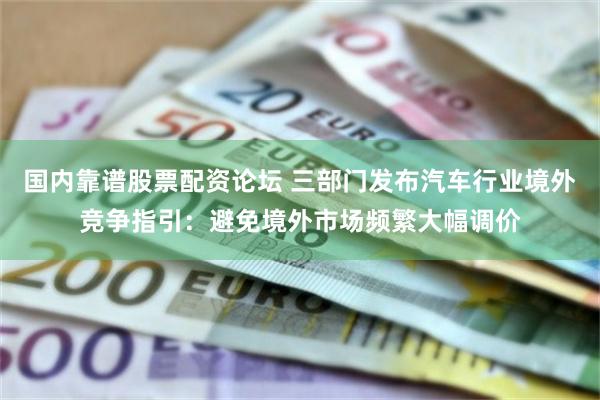 国内靠谱股票配资论坛 三部门发布汽车行业境外竞争指引：避免境外市场频繁大幅调价
