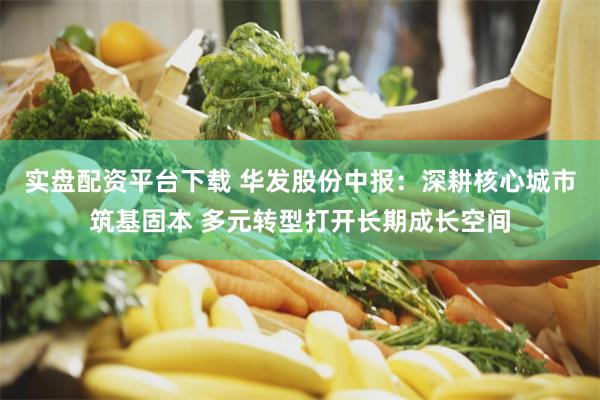 实盘配资平台下载 华发股份中报：深耕核心城市筑基固本 多元转型打开长期成长空间