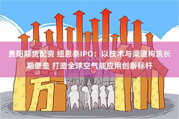 贵阳期货配资 纽恩泰IPO：以技术与渠道构筑长期壁垒 打造全球空气能应用创新标杆