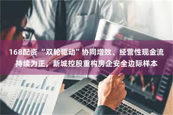 168配资 “双轮驱动”协同增效、经营性现金流持续为正，新城控股重构房企安全边际样本