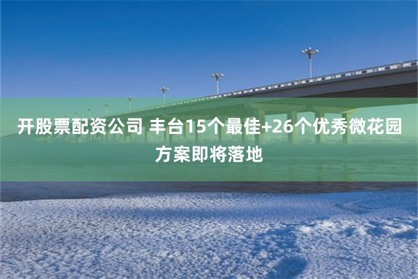 开股票配资公司 丰台15个最佳+26个优秀微花园方案即将落地