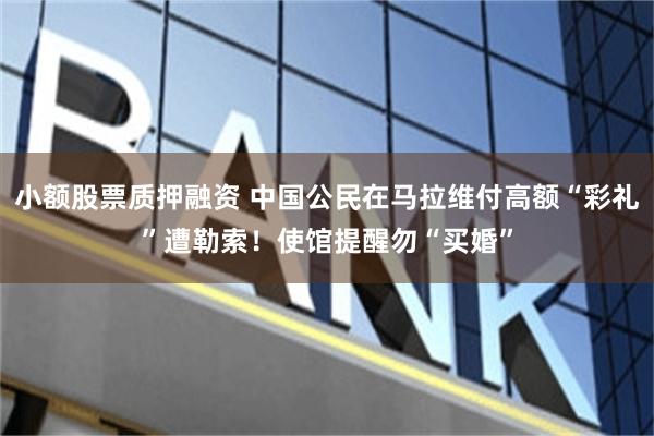 小额股票质押融资 中国公民在马拉维付高额“彩礼”遭勒索！使馆提醒勿“买婚”