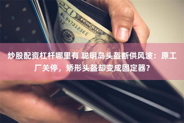 炒股配资杠杆哪里有 聪明岛头盔断供风波：原工厂关停，矫形头盔却变成固定器？