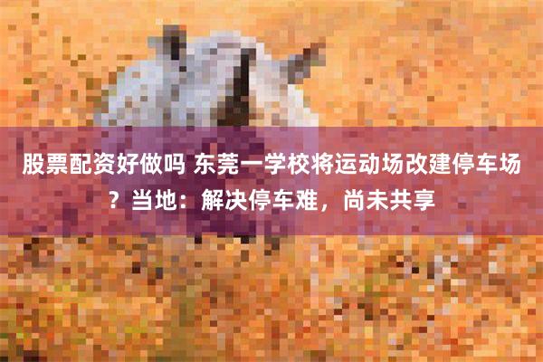 股票配资好做吗 东莞一学校将运动场改建停车场？当地：解决停车难，尚未共享