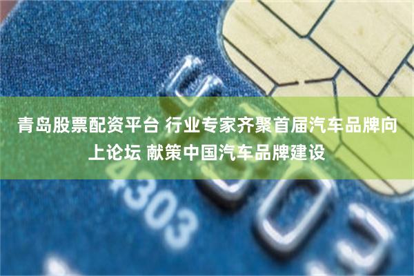 青岛股票配资平台 行业专家齐聚首届汽车品牌向上论坛 献策中国汽车品牌建设