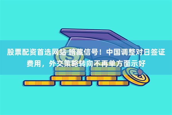 股票配资首选网站 暗藏信号！中国调整对日签证费用，外交策略转向不再单方面示好