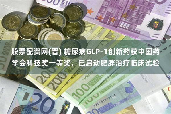 股票配资网(晋) 糖尿病GLP-1创新药获中国药学会科技奖一等奖，已启动肥胖治疗临床试验