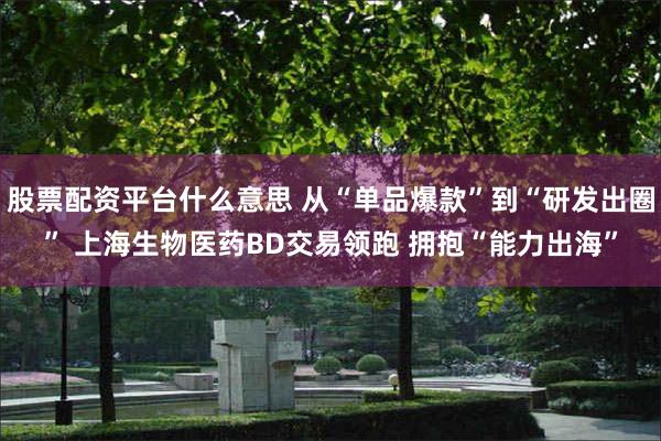 股票配资平台什么意思 从“单品爆款”到“研发出圈” 上海生物医药BD交易领跑 拥抱“能力出海”