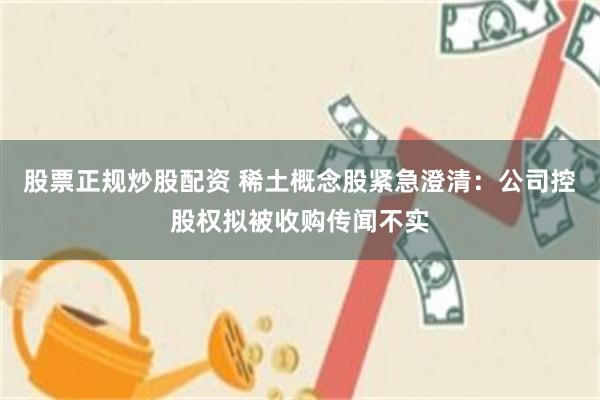 股票正规炒股配资 稀土概念股紧急澄清：公司控股权拟被收购传闻不实
