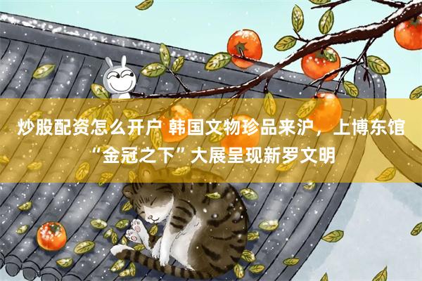 炒股配资怎么开户 韩国文物珍品来沪，上博东馆“金冠之下”大展呈现新罗文明