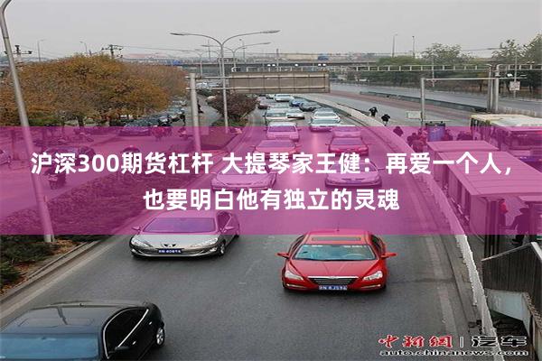 沪深300期货杠杆 大提琴家王健：再爱一个人，也要明白他有独立的灵魂