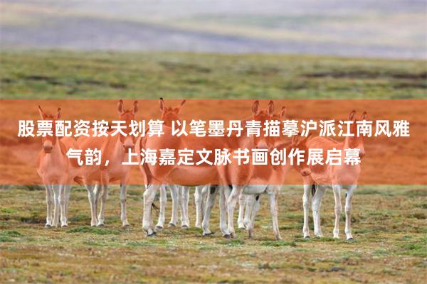 股票配资按天划算 以笔墨丹青描摹沪派江南风雅气韵，上海嘉定文脉书画创作展启幕