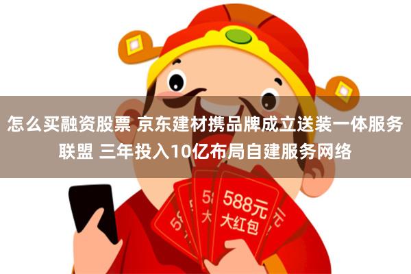 怎么买融资股票 京东建材携品牌成立送装一体服务联盟 三年投入10亿布局自建服务网络