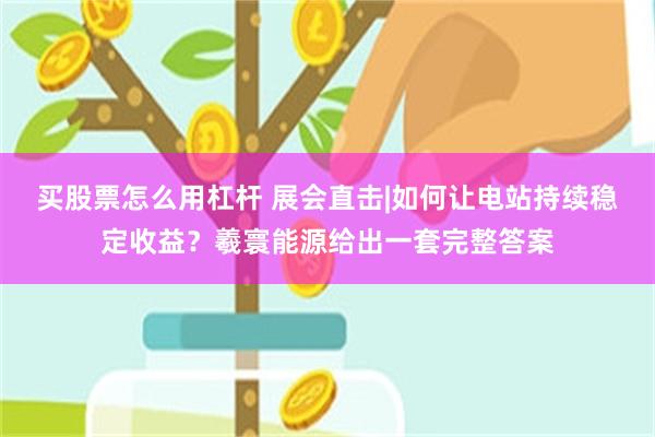 买股票怎么用杠杆 展会直击|如何让电站持续稳定收益？羲寰能源给出一套完整答案