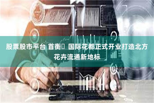 股票股市平台 首衡・国际花都正式开业打造北方花卉流通新地标