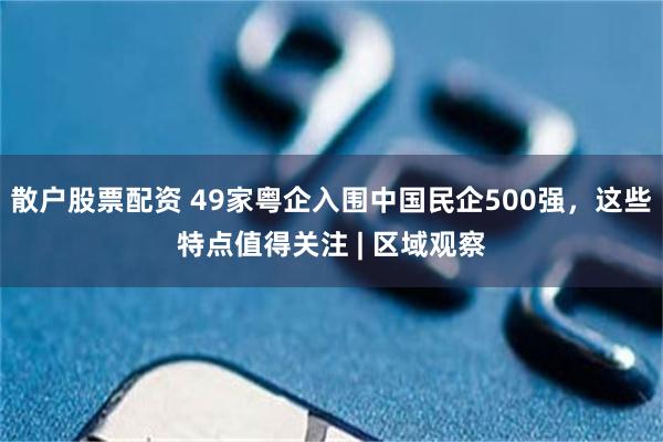 散户股票配资 49家粤企入围中国民企500强，这些特点值得关注 | 区域观察
